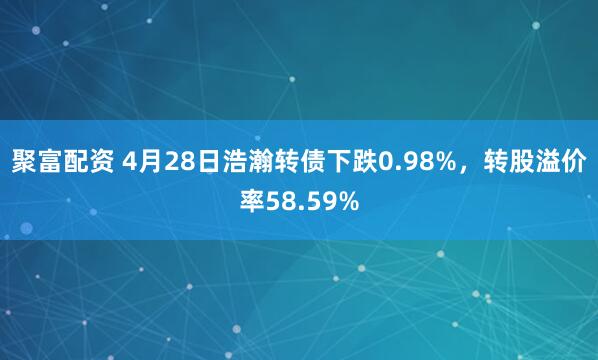 聚富配资 4月28日浩瀚转债下跌0.98%，转股溢价率58.59%