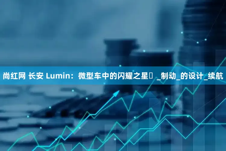尚红网 长安 Lumin：微型车中的闪耀之星​_制动_的设计_续航
