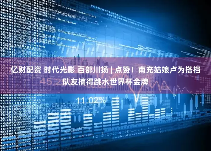亿财配资 时代光影 百部川扬 | 点赞！南充姑娘卢为搭档队友摘得跳水世界杯金牌
