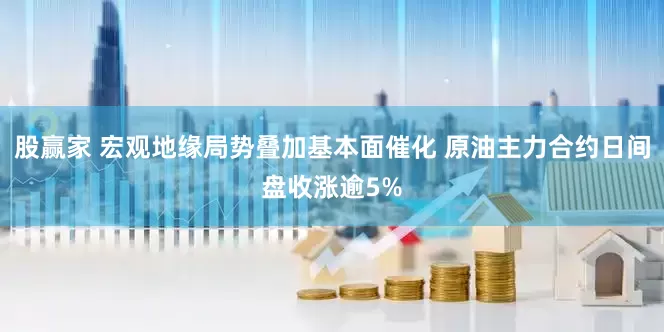 股赢家 宏观地缘局势叠加基本面催化 原油主力合约日间盘收涨逾5%