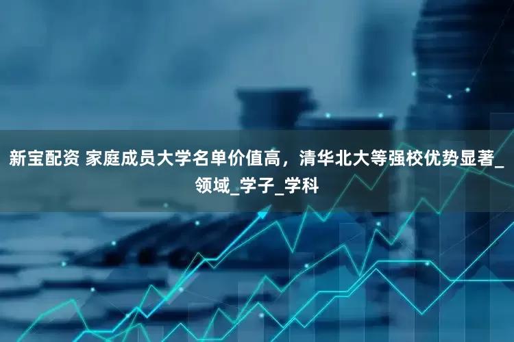 新宝配资 家庭成员大学名单价值高，清华北大等强校优势显著_领域_学子_学科