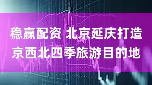稳赢配资 北京延庆打造京西北四季旅游目的地