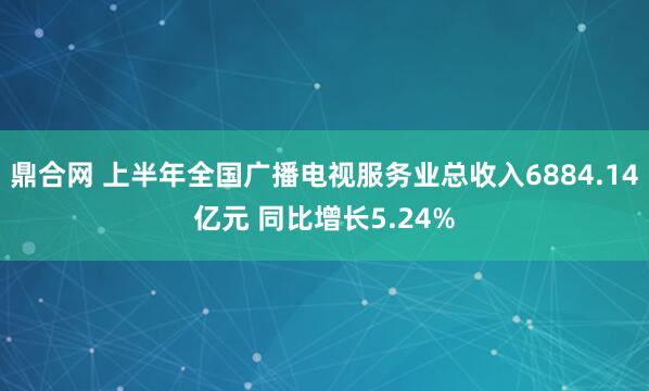 鼎合网 上半年全国广播电视服务业总收入6884.14亿元 同比增长5.24%