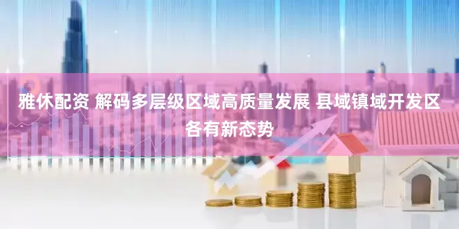 雅休配资 解码多层级区域高质量发展 县域镇域开发区各有新态势