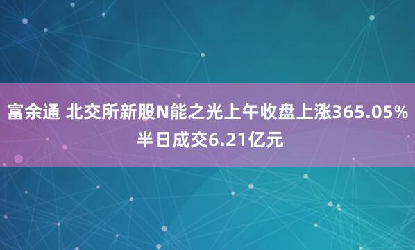 富余通 北交所新股N能之光上午收盘上涨365.05% 半日成交6.21亿元