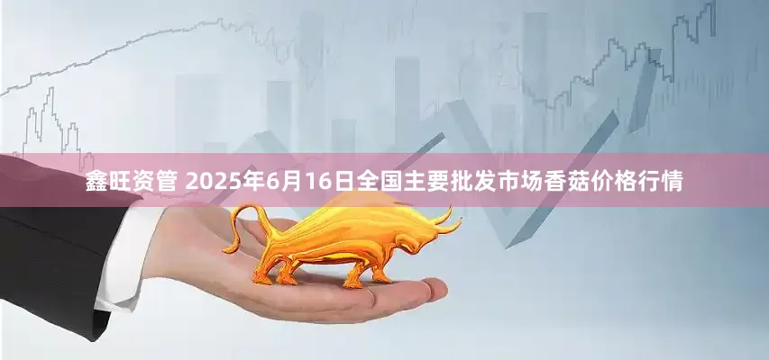 鑫旺资管 2025年6月16日全国主要批发市场香菇价格行情