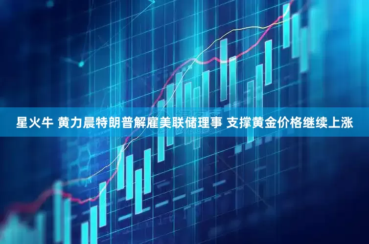 星火牛 黄力晨特朗普解雇美联储理事 支撑黄金价格继续上涨