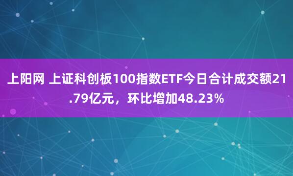 上阳网 上证科创板100指数ETF今日合计成交额21.79亿元，环比增加48.23%