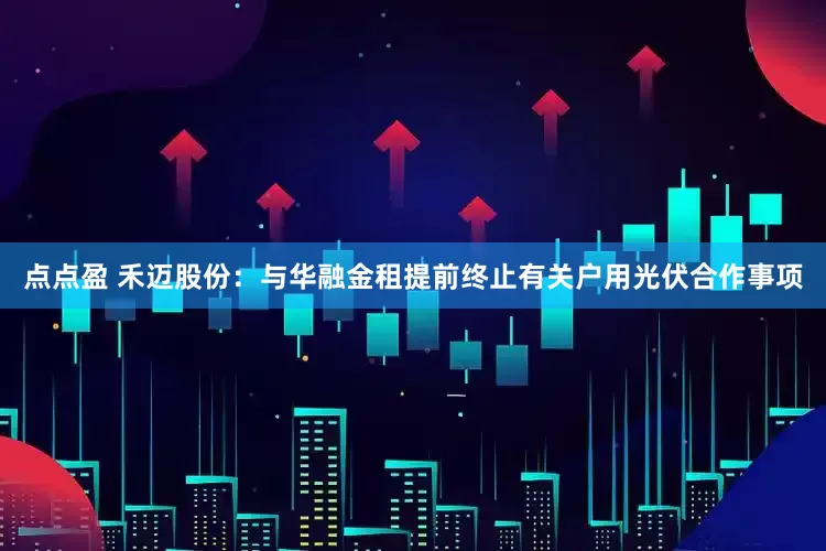 点点盈 禾迈股份：与华融金租提前终止有关户用光伏合作事项